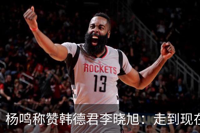 杨鸣称赞韩德君李晓旭：走到现在他们功不可没